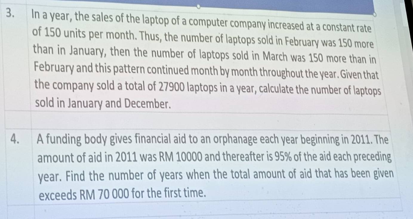 In a year, the sales of the laptop of a computer company increased at a constant rate 
of 150 units per month. Thus, the number of laptops sold in February was 150 more 
than in January, then the number of laptops sold in March was 150 more than in 
February and this pattern continued month by month throughout the year. Given that 
the company sold a total of 27900 laptops in a year, calculate the number of laptops 
sold in January and December. 
4. A funding body gives financial aid to an orphanage each year beginning in 2011. The 
amount of aid in 2011 was RM 10000 and thereafter is 95% of the aid each preceding
year. Find the number of years when the total amount of aid that has been given 
exceeds RM 70 000 for the first time.