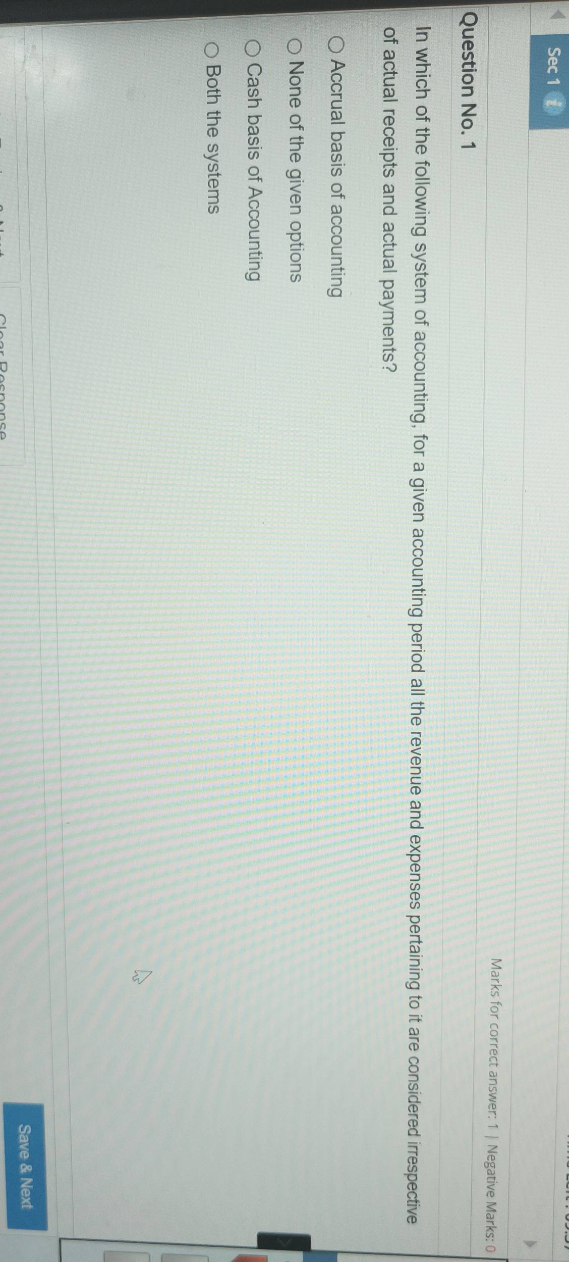 Sec 1
Marks for correct answer: 1 | Negative Marks: 0
Question No. 1
In which of the following system of accounting, for a given accounting period all the revenue and expenses pertaining to it are considered irrespective
of actual receipts and actual payments?
Accrual basis of accounting
None of the given options
Cash basis of Accounting
Both the systems
Save & Next