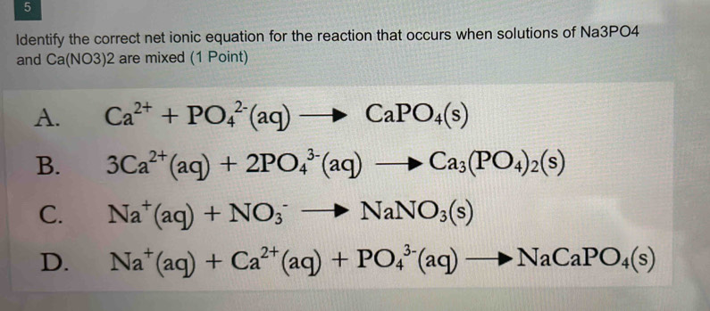 ldentify the correct net ionic equation for the reaction that occurs when solutions of Na3PO4
and Ca(N 103)2 are mixed (1 Point)
A. Ca^(2+)+PO_4^((2-)(aq)to CaPO_4)(s)
B. 3Ca^(2+)(aq)+2PO_4^((3-)(aq)to Ca_3)(PO_4)_2(s)
C. Na^+(aq)+NO_3^(-to NaNO_3)(s)
D. Na^+(aq)+Ca^(2+)(aq)+PO_4^((3-)(aq)to NaCaPO_4)(s)