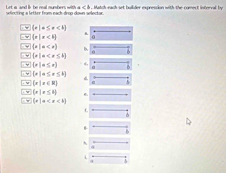 Leta and b be real numbers with a. Match each set builder expression with the correct interval by
selecting a letter from each drop down selector.
3  x|a≤ x
- v  x|x a. a
1
 x|a b. a b
 x|a
 x|a≤ x C.
a b
 x|a≤ x≤ b
d.
 x|x∈ R
a b
 x|x≤ b e,
 x|a
f.
b
B.
^
b
h,
a
i.
a b