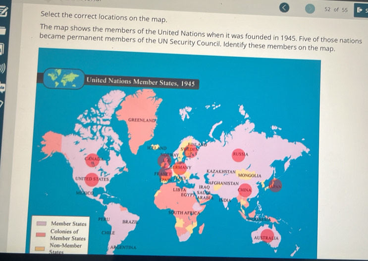 of 55 D s 
Select the correct locations on the map. 
The map shows the members of the United Nations when it was founded in 1945. Five of those nations 
became permanent members of the UN Security Council. Identify these members on the map. 
United Nations Member States. 1945 
GREENLAND 
ICEL AND 
RUSSIA 
MANY KAZAKHSTAN 
MONGOLIA 
UNITED STATES 
IRAQ AFGHANISTAN 
LIB YA SAUOI 
China 
EGYP ARABIA 
INDI 
SQUTH AFRICA 
PERU 
Member States BRAZII 
Colonies of CHILE 
Member States AUSTRALIA 
Non-Member ARGENTINA 
States