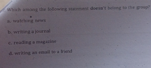 Which among the following statement doesn't belong to the group?
a. watching news
b. writing a journal
c. reading a magazine
d. writing an email to a friend