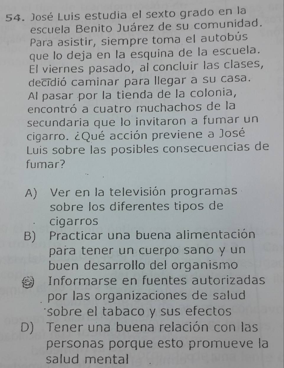 José Luis estudia el sexto grado en la
escuela Benito Juárez de su comunidad.
Para asistir, siempre toma el autobús
que lo deja en la esquina de la escuela.
El viernes pasado, al concluir las clases,
decidió caminar para llegar a su casa.
Al pasar por la tienda de la colonia,
encontró a cuatro muchachos de la
secundaria que lo invitaron a fumar un
cigarro. ¿Qué acción previene a José
Luis sobre las posibles consecuencias de
fumar?
A) Ver en la televisión programas
sobre los diferentes tipos de
cigarros
B) Practicar una buena alimentación
para tener un cuerpo sano y un
buen desarrollo del organismo
Informarse en fuentes autorizadas
por las organizaciones de salud
sobre el tabaco y sus efectos
D) Tener una buena relación con las
personas porque esto promueve la
salud mental