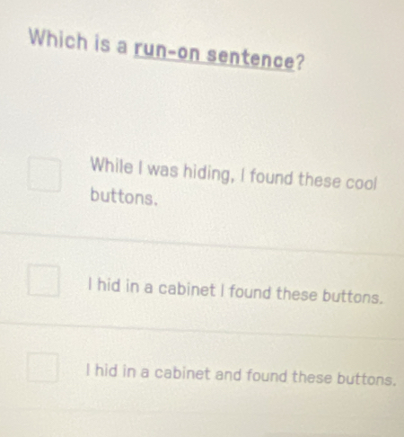 Which is a run-on sentence?
While I was hiding, I found these cool
buttons.
l hid in a cabinet I found these buttons.
l hid in a cabinet and found these buttons.