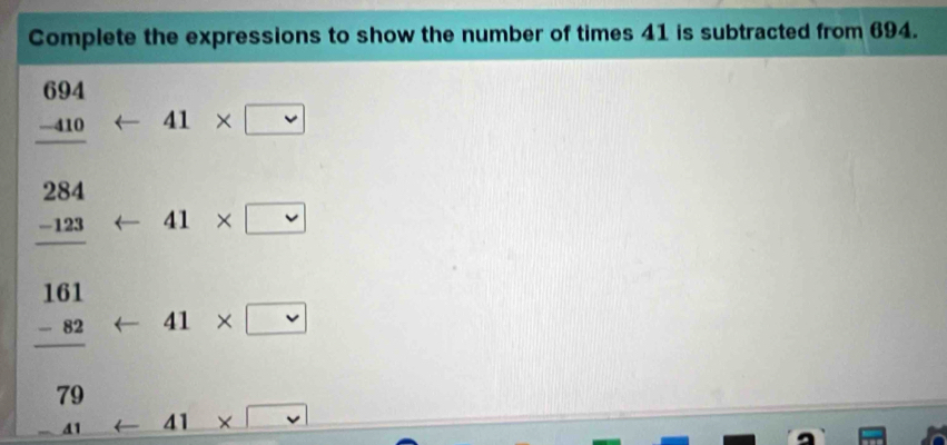 Complete the expressions to show the number of times 41 is subtracted from 694.
beginarrayr 694 -410 hline endarray arrow 41* □
beginarrayr 284 -123 hline endarray arrow 41* □
frac beginarrayr 161 -82endarray 79arrow 41* □  □ /□  
1 41 11 × □°