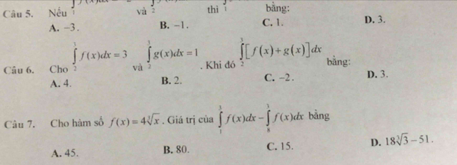 Nếu và 2 thì 1 bằng:
A. -3. B. -1. C, 1.
D. 3.
Câu 6. Cho ∈tlimits _2^(1f(x)dx=3 và ∈tlimits _2^3g(x)dx=1. Khi đó ∈tlimits _1^3[f(x)+g(x)]dx bằng: D. 3.
A. 4. B. 2. C. -2.
Câu 7. Cho hàm số f(x)=4sqrt [3]x). Giá trị của ∈tlimits _1^(1f(x)dx-∈tlimits _8^3f(x)dx bàng
A. 45. B. 80. C. 15. D. 18sqrt [3]3)-51.