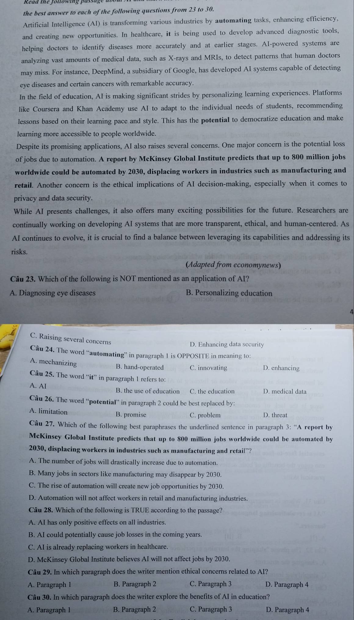 the best answer to each of the following questions from 23 to 30.
Artificial Intelligence (AI) is transforming various industries by automating tasks, enhancing efficiency,
and creating new opportunities. In healthcare, it is being used to develop advanced diagnostic tools,
helping doctors to identify diseases more accurately and at earlier stages. AI-powered systems are
analyzing vast amounts of medical data, such as X-rays and MRIs, to detect patterns that human doctors
may miss. For instance, DeepMind, a subsidiary of Google, has developed AI systems capable of detecting
eye diseases and certain cancers with remarkable accuracy.
In the field of education, AI is making significant strides by personalizing learning experiences. Platforms
like Coursera and Khan Academy use AI to adapt to the individual needs of students, recommending
lessons based on their learning pace and style. This has the potentiaI to democratize education and make
learning more accessible to people worldwide.
Despite its promising applications, AI also raises several concerns. One major concern is the potential loss
of jobs due to automation. A report by McKinsey Global Institute predicts that up to 800 million jobs
worldwide could be automated by 2030, displacing workers in industries such as manufacturing and
retail. Another concern is the ethical implications of AI decision-making, especially when it comes to
privacy and data security.
While AI presents challenges, it also offers many exciting possibilities for the future. Researchers are
continually working on developing AI systems that are more transparent, ethical, and human-centered. As
AI continues to evolve, it is crucial to find a balance between leveraging its capabilities and addressing its
risks.
(Adapted from economynews)
Câu 23. Which of the following is NOT mentioned as an application of AI?
A. Diagnosing eye diseases B. Personalizing education
4
C. Raising several concerns
D. Enhancing data security
Câu 24. The word “automating” in paragraph 1 is OPPOSITE in meaning to:
A. mechanizing
B. hand-operated C. innovating D. enhancing
Câu 25. The word “it” in paragraph 1 refers to:
A. AI B. the use of education C. the education D. medical data
Câu 26. The word “potential” in paragraph 2 could be best replaced by:
A. limitation B. promise C. problem D. threat
Câu 27. Which of the following best paraphrases the underlined sentence in paragraph 3: “A report by
McKinsey Global Institute predicts that up to 800 million jobs worldwide could be automated by
2030, displacing workers in industries such as manufacturing and retail”?
A. The number of jobs will drastically increase due to automation.
B. Many jobs in sectors like manufacturing may disappear by 2030.
C. The rise of automation will create new job opportunities by 2030.
D. Automation will not affect workers in retail and manufacturing industries.
Câu 28. Which of the following is TRUE according to the passage?
A. AI has only positive effects on all industries.
B. AI could potentially cause job losses in the coming years.
C. AI is already replacing workers in healthcare.
D. McKinsey Global Institute believes AI will not affect jobs by 2030.
Câu 29. In which paragraph does the writer mention ethical concerns related to AI?
A. Paragraph 1 B. Paragraph 2 C. Paragraph 3 D. Paragraph 4
Câu 30. In which paragraph does the writer explore the benefits of AI in education?
A. Paragraph 1 B. Paragraph 2 C. Paragraph 3 D. Paragraph 4