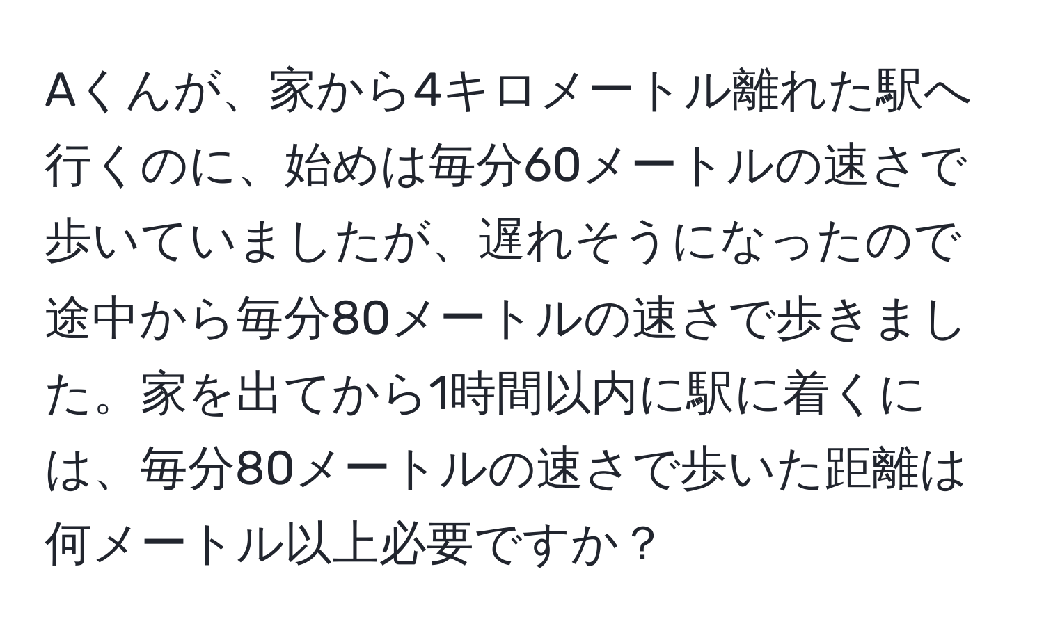 Aくんが、家から4キロメートル離れた駅へ行くのに、始めは毎分60メートルの速さで歩いていましたが、遅れそうになったので途中から毎分80メートルの速さで歩きました。家を出てから1時間以内に駅に着くには、毎分80メートルの速さで歩いた距離は何メートル以上必要ですか？