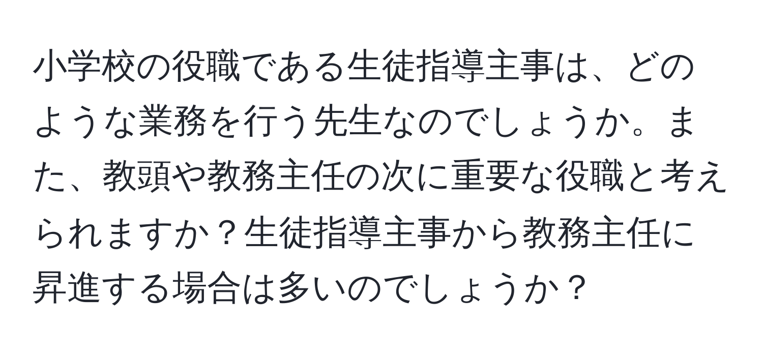 小学校の役職である生徒指導主事は、どのような業務を行う先生なのでしょうか。また、教頭や教務主任の次に重要な役職と考えられますか？生徒指導主事から教務主任に昇進する場合は多いのでしょうか？