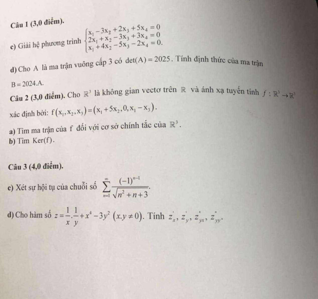 (3,0 điểm). 
c) Giải hệ phương trình beginarrayl x_1-3x_2+2x_3+5x_4=0 2x_1+x_2-3x_3+3x_4=0 x_1+4x_2-5x_3-2x_4=0.endarray.
d) Cho A là ma trận vuông cấp 3 có det(A)=2025. Tính định thức của ma trận
B=2024.A. 
Câu 2 (3,0 điểm). Cho R^3 là không gian vectơ trên R và ánh xạ tuyến tính f:R^3to R^3
xác định bởi: f(x_1,x_2,x_3)=(x_1+5x_2,0,x_1-x_3). 
a) Tìm ma trận của f đối với cơ sở chính tắc của R^3. 
b) Tìm Ker(f). 
Câu 3 (4,0 điểm). 
c) Xét sự hội tụ của chuỗi số sumlimits _(n=1)^(∈fty)frac (-1)^n-1sqrt(n^2+n+3). 
d) Cho hàm số z= 1/x . 1/y +x^4-3y^2(x.y!= 0). Tính z'_x, z'_y, z'_yx, z''_yy.