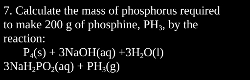 Calculate the mass of phosphorus required 
to make 200 g of phosphine, PH_3, by the 
reaction:
P_4(s)+3NaOH(aq)+3H_2O(l)
3NaH_2PO_2(aq)+PH_3(g)