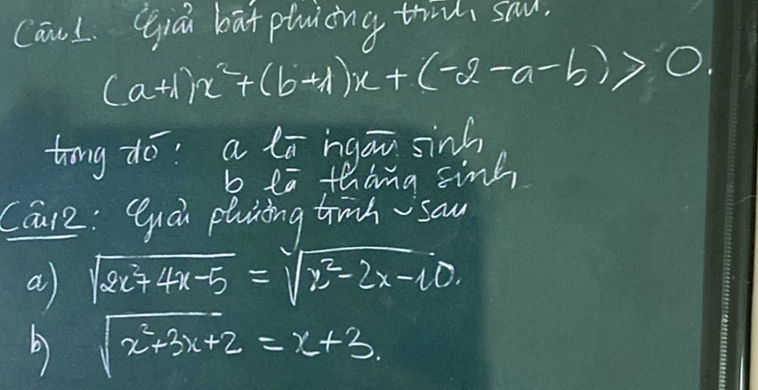 CawL Gqiā bāt ptuicing tri sau.
(a+1)x^2+(b+1)x+(-2-a-b)>0
tong do: a lā ngou sinh
b ea thang sink,
Care: Quai planing trinh sau
a sqrt(2x^2+4x-5)=sqrt(x^2-2x-10.)
b sqrt(x^2+3x+2)=x+3