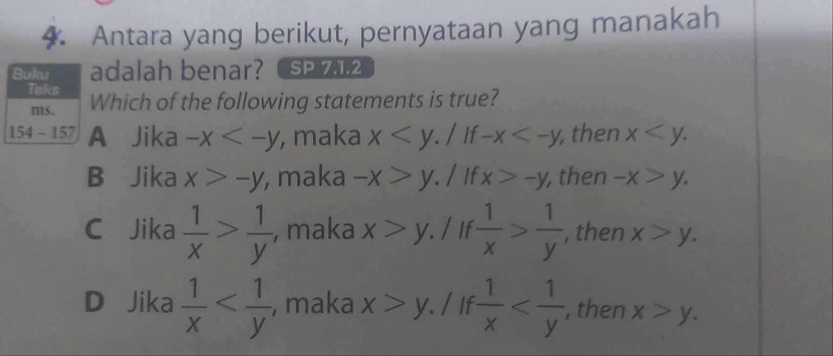 Antara yang berikut, pernyataan yang manakah
adalah benar? SP 7.1.2
Which of the following statements is true?
A Jika -x , maka x / If -x ,then x
B Jika x>-y , maka -x>y / If x>-y, , then -x>y.
C Jika  1/x > 1/y  , maka x>y.l if  1/x > 1/y  , then x>y.
D Jika  1/x  , maka x>y / If  1/x  , then x>y.