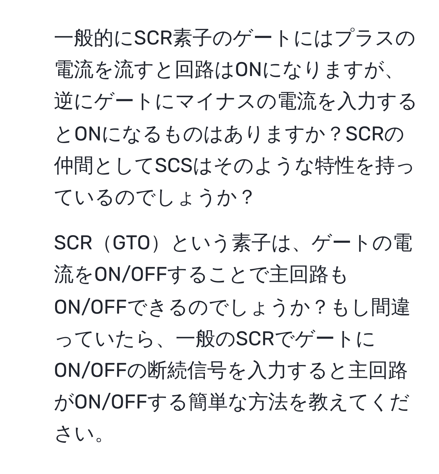 一般的にSCR素子のゲートにはプラスの電流を流すと回路はONになりますが、逆にゲートにマイナスの電流を入力するとONになるものはありますか？SCRの仲間としてSCSはそのような特性を持っているのでしょうか？  
2. SCRGTOという素子は、ゲートの電流をON/OFFすることで主回路もON/OFFできるのでしょうか？もし間違っていたら、一般のSCRでゲートにON/OFFの断続信号を入力すると主回路がON/OFFする簡単な方法を教えてください。