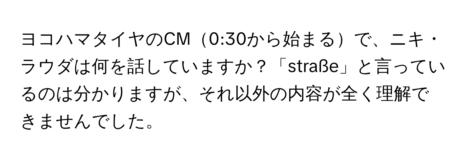 ヨコハマタイヤのCM0:30から始まるで、ニキ・ラウダは何を話していますか？「straße」と言っているのは分かりますが、それ以外の内容が全く理解できませんでした。