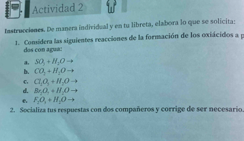 Actividad 2 
Instrucciones. De manera individual y en tu libreta, elabora lo que se solicita: 
1. Considera las siguientes reacciones de la formación de los oxiácidos a p
dos con agua: 
a. SO_3+H_2O
b. CO_2+H_2O
C. Cl_2O_5+H_2O
d. Br_2O_7+H_2O
e. F_2O_3+H_2O
2. Socializa tus respuestas con dos compañeros y corrige de ser necesario.