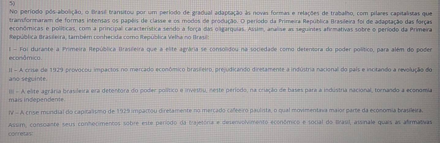 No período pós-abolição, o Brasil transitou por um período de gradual adaptação às novas formas e relações de trabalho, com pilares capitalistas que 
transformaram de formas intensas os papéis de classe e os modos de produção. O período da Primeira República Brasileira foi de adaptação das forças 
econômicas e políticas, com a principal característica sendo a força das oligarquias. Assim, analise as seguintes afirmativas sobre o período da Primeira 
República Brasileira, também conhecida como República Velha no Brasil: 
I - Foi durante a Primeira República Brasileira que a elite agrária se consolidou na sociedade como detentora do poder político, para além do poder 
econômico. 
II - A crise de 1929 provocou impactos no mercado econômico brasileiro, prejudicando diretamente a indústria nacional do país e incitando a revolução do 
ano seguinte. 
III - A elite agrária brasileira era detentora do poder político e investiu, neste período, na criação de bases para a indústria nacional, tornando a economia 
mais independente 
IV - A crise mundial do capitalismo de 1929 impactou diretamente no mercado cafeeiro paulista, o qual movimentava maior parte da economia brasileira. 
Assim, consoante seus conhecimentos sobre este período da trajetória e desenvolvimento econômico e social do Brasil, assinale quais as afirmativas 
corretas: