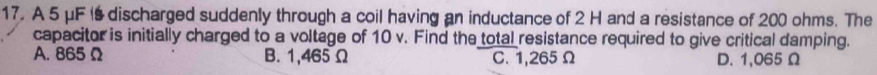 A 5 μF I discharged suddenly through a coil having an inductance of 2 H and a resistance of 200 ohms. The
capacitor is initially charged to a voltage of 10 v. Find the total resistance required to give critical damping.
A. 865 Ω B. 1,465 Ω C. 1,265Ω D. 1,065 Ω