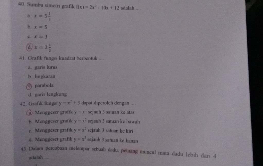 Sumbu simetri grafik f(x)=2x^2-10x+12 adalah ....
a. x=5 1/2 
b. x=5
c. x=3
a x=2 1/2 
41. Grafik fungsi kuadrat berbentuk ....
a. garis lurus
b. lingkaran
c parabola
d. garis lengkung
42. Grafik fungsi y=x^2+3 dapat diperoleh dengan ....
@ Menggeser grafik y=x^2 sejauh 3 satuan ke atas
b. Menggeser grafik y=x^2 sejauh 3 satuan ke bawah
c. Menggeser grafik y=x^2 sejauh 3 satuan ke kiri
d. Menggeser grafik y=x^2 sejauh 3 satuan ke kanan
43. Dalam percobaan melempar sebuah dadu, peluang muncul mata dadu lebih dari 4
adalah