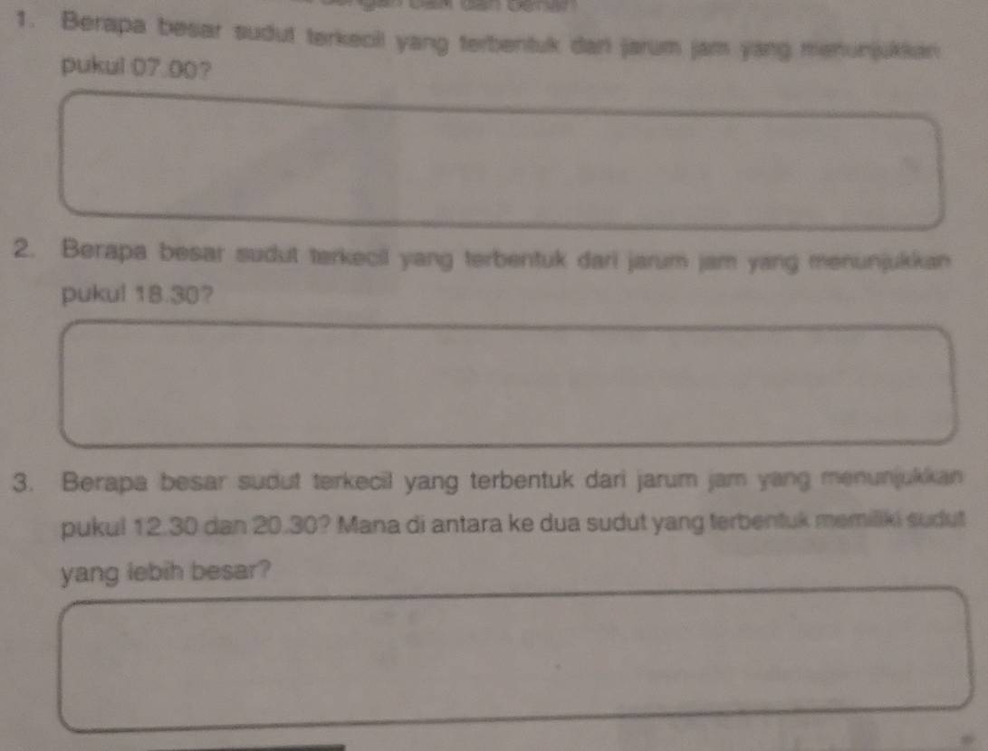 Berapa besar sudut terkecil yang terbentuk dari jarum jam yang menunjukkan 
pukul. 07.00? 
2. Berapa besar sudut terkecil yang terbentuk dari jarum jam yang menunjukkan 
pukul 18.30? 
3. Berapa besar sudut terkecil yang terbentuk dari jarum jam yang menunjukkan 
pukul 12.30 dan 20.30? Mana di antara ke dua sudut yang terbentuk memiliki sudut 
yang lebih besar?