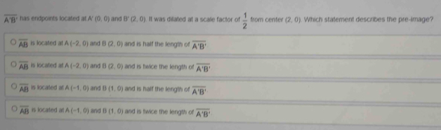 overline A'B' has endpoints located at. A'(0,0) and B'(2,0) It was dilated at a scale factor of  1/2  from center (2,0) Which statement describes the pre-image?
overline AB is located at A(-2,0) and B(2,0) and is half the length of overline A'B'
overline AB is located at A(-2,0) and B(2,0) and is twice the length of overline A'B'
overline AB is located at A(-1,0) and B(1,0) and is half the length of overline A'B'
overline AB is located at A(-1,0) and B(1,0) and is twice the length of overline A'B'