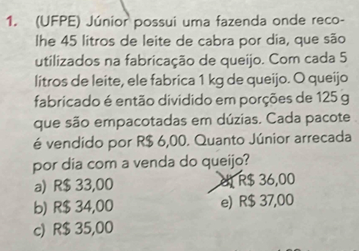 (UFPE) Júnior possui uma fazenda onde reco-
lhe 45 litros de leite de cabra por dia, que são
utilizados na fabricação de queijo. Com cada 5
litros de leite, ele fabrica 1 kg de queijo. O queijo
fabricado é então dividido em porções de 125 g
que são empacotadas em dúzias. Cada pacote
é vendido por R$ 6,00. Quanto Júnior arrecada
por dia com a venda do queijo?
a) R$ 33,00 d R$ 36,00
b) R$ 34,00 e) R$ 37,00
c) R$ 35,00