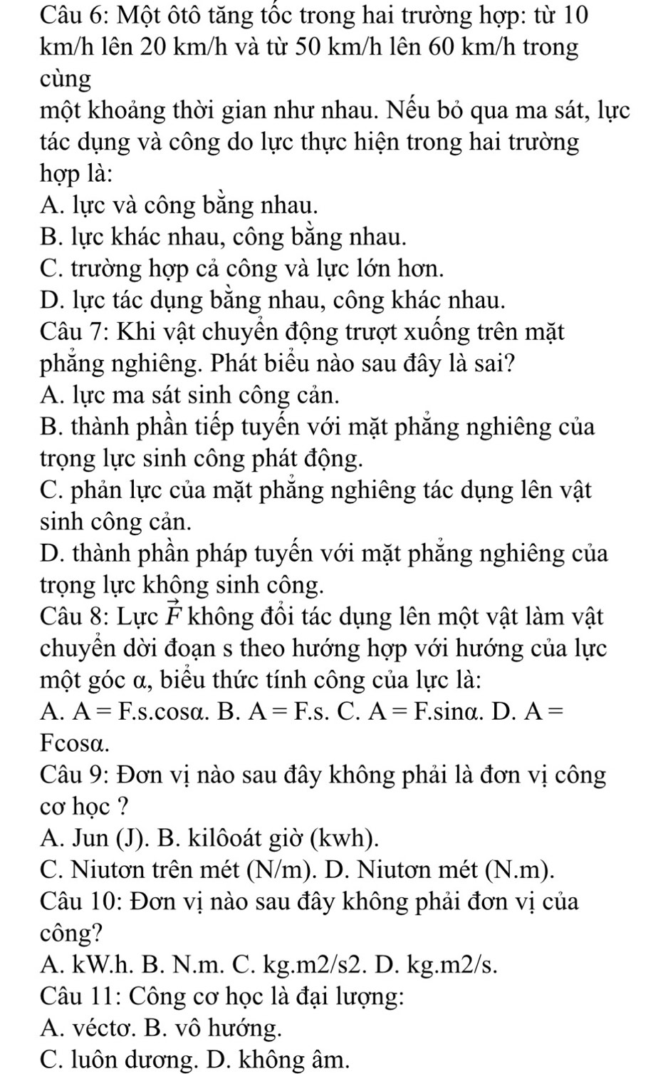 Một ôtô tăng tốc trong hai trường hợp: từ 10
km/h lên 20 km/h và từ 50 km/h lên 60 km/h trong
cùng
một khoảng thời gian như nhau. Nếu bỏ qua ma sát, lực
tác dụng và công do lực thực hiện trong hai trường
hợp là:
A. lực và công bằng nhau.
B. lực khác nhau, công bằng nhau.
C. trường hợp cả công và lực lớn hơn.
D. lực tác dụng bằng nhau, công khác nhau.
Câu 7: Khi vật chuyền động trượt xuồng trên mặt
phẳng nghiêng. Phát biểu nào sau đây là sai?
A. lực ma sát sinh công cản.
B. thành phần tiếp tuyến với mặt phẳng nghiêng của
trọng lực sinh công phát động.
C. phản lực của mặt phẳng nghiêng tác dụng lên vật
sinh công cản.
D. thành phần pháp tuyến với mặt phẳng nghiêng của
trọng lực không sinh công.
Câu 8: Lực vector F không đổi tác dụng lên một vật làm vật
chuyền dời đoạn s theo hướng hợp với hướng của lực
một góc α, biểu thức tính công của lực là:
A. A=F.s.cosa. B. A=F.s. C. A=F.sinα.  D. A=
Fcosa.
Câu 9: Đơn vị nào sau đây không phải là đơn vị công
cơ học ?
A. Jun (J). B. kilôoát giờ (kwh).
C. Niutơn trên mét (N/m). D. Niutơn mét (N.m).
Câu 10: Đơn vị nào sau đây không phải đơn vị của
công?
A. kW.h. B. N.m. C. kg.m2/s2. D. kg.m2/s.
Câu 11: Công cơ học là đại lượng:
A. véctơ. B. vô hướng.
C. luôn dương. D. không âm.