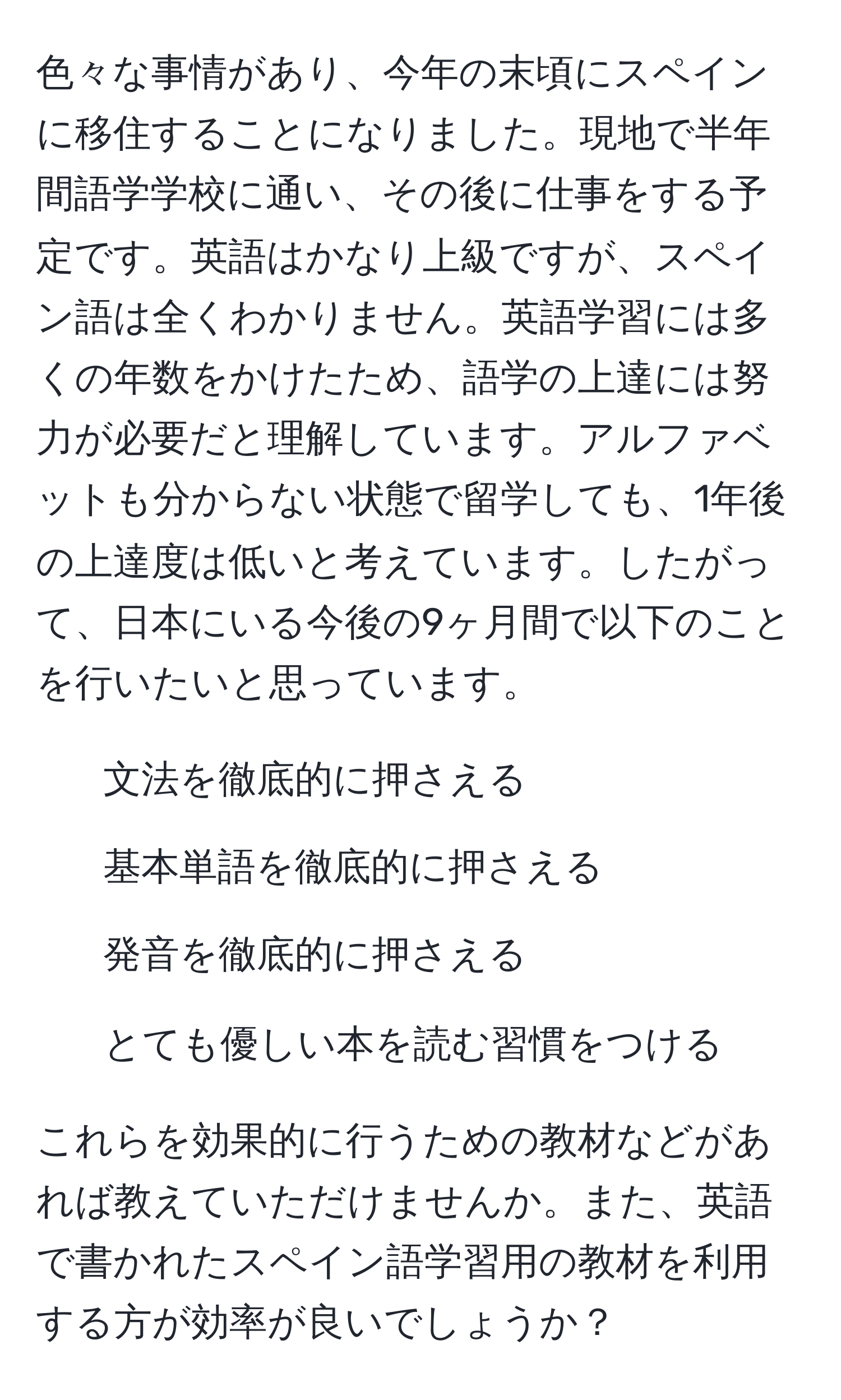 色々な事情があり、今年の末頃にスペインに移住することになりました。現地で半年間語学学校に通い、その後に仕事をする予定です。英語はかなり上級ですが、スペイン語は全くわかりません。英語学習には多くの年数をかけたため、語学の上達には努力が必要だと理解しています。アルファベットも分からない状態で留学しても、1年後の上達度は低いと考えています。したがって、日本にいる今後の9ヶ月間で以下のことを行いたいと思っています。

1. 文法を徹底的に押さえる
2. 基本単語を徹底的に押さえる
3. 発音を徹底的に押さえる
4. とても優しい本を読む習慣をつける

これらを効果的に行うための教材などがあれば教えていただけませんか。また、英語で書かれたスペイン語学習用の教材を利用する方が効率が良いでしょうか？