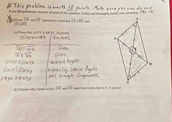 Parr III QuestioN: Answer all parts of this question. Clearly and thoroughly justify your reasoning 
Giver overline UW and overline VX intersect at 1 'such that overline UV≌ overline WX and
overline UVparallel overline BX
(a) Prove that △ UTY≌ △ WYX. [4 paints] 
(b) Explain why, based on (a), overline UW and overline VX must bisect each other at Y. [3 points]