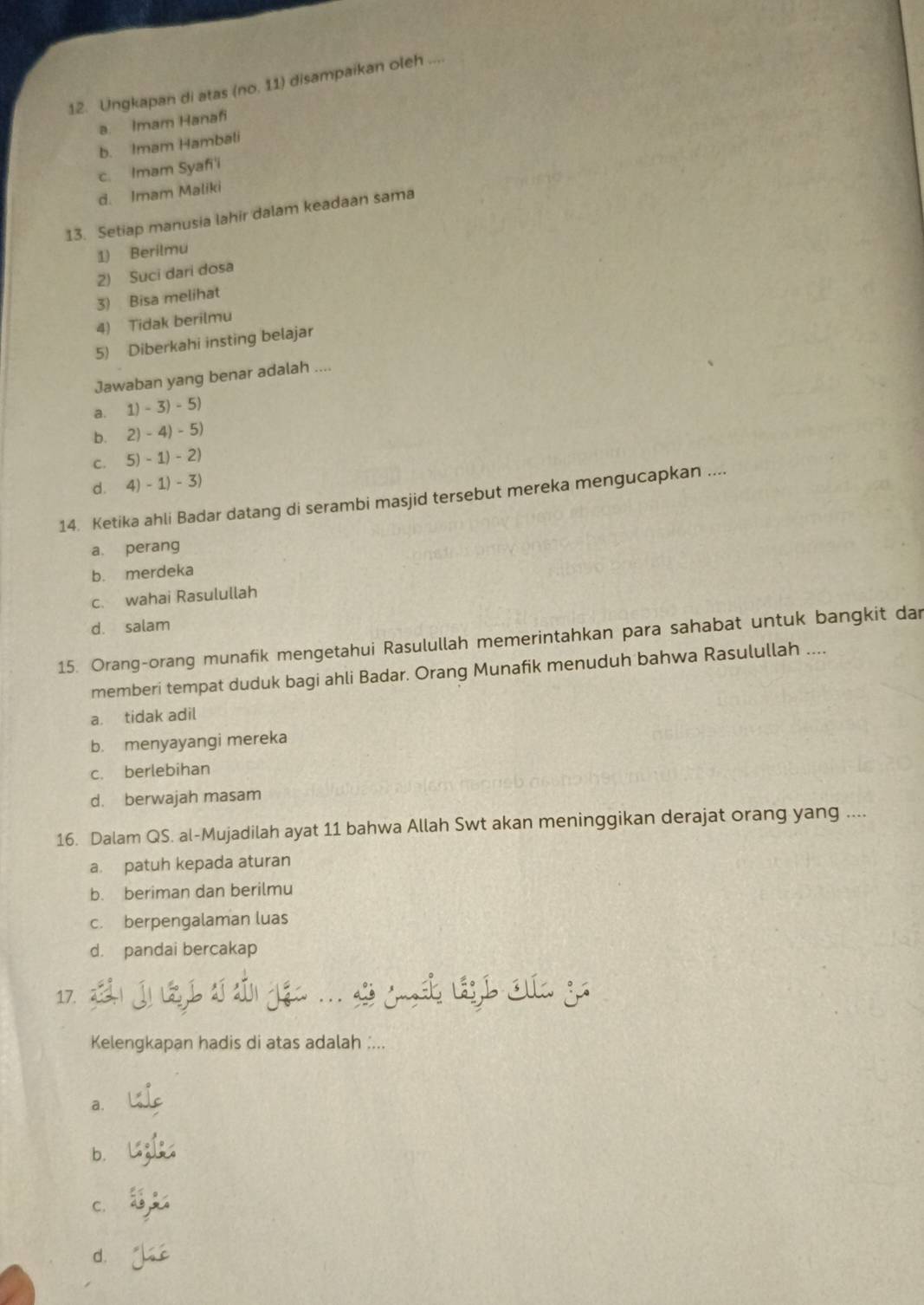 Ungkapan di atas (no. 11) disampaikan oleh ....
a. Imam Hanafi
b. Imam Hambali
c. Imam Syafi'i
d. Imam Maliki
13. Setiap manusia lahir dalam keadaan sama
1) Berilmu
2) Suci dari dosa
3) Bisa melihat
4) Tidak berilmu
5) Diberkahi insting belajar
Jawaban yang benar adalah ....
a. 1)-3)-5)
b. 2)-4)-5)
C. 5)-1)-2)
d. 4)-1)-3)
14. Ketika ahli Badar datang di serambi masjid tersebut mereka mengucapkan ....
a. perang
b. merdeka
c. wahai Rasulullah
d. salam
15. Orang-orang munafik mengetahui Rasulullah memerintahkan para sahabat untuk bangkit dar
memberi tempat duduk bagi ahli Badar. Orang Munafik menuduh bahwa Rasulullah ....
a. tidak adil
b. menyayangi mereka
c. berlebihan
d. berwajah masam
16. Dalam QS. al-Mujadilah ayat 11 bahwa Allah Swt akan meninggikan derajat orang yang ....
a. patuh kepada aturan
b. beriman dan berilmu
c. berpengalaman luas
d. pandai bercakap
17.
Kelengkapan hadis di atas adalah :...
a.
b.
C.
d.