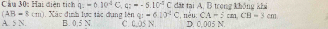 Cầu 30: Hai điện tích q_1=6.10^(-8)C, q_2=-6.10^(-8)C đặt tại A, B trong khỏng khi
(AB=8cm). Xác định lực tác dụng lên q_3=6.10^(-5)C , nếu: CA=5cm, CB=3cm
A. 5 N. B. 0,5 N. C. 0,05 N. D. 0,005 N.