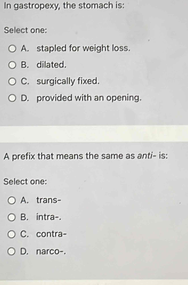 In gastropexy, the stomach is:
Select one:
A. stapled for weight loss.
B. dilated.
C. surgically fixed.
D. provided with an opening.
A prefix that means the same as anti- is:
Select one:
A. trans-
B. intra-.
C. contra-
D. narco-.