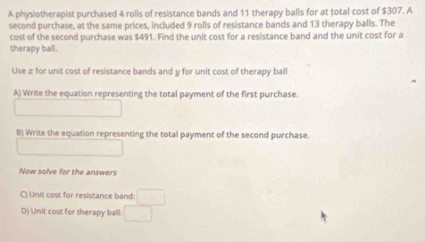 A physiotherapist purchased 4 rolls of resistance bands and 11 therapy balls for at total cost of $307. A 
second purchase, at the same prices, included 9 rolls of resistance bands and 13 therapy balls. The 
cost of the second purchase was $491. Find the unit cost for a resistance band and the unit cost for a 
therapy ball. 
Use æ for unit cost of resistance bands and y for unit cost of therapy ball 
A) Write the equation representing the total payment of the first purchase. 
B) Write the equation representing the total payment of the second purchase. 
Now solve for the answers 
C) Unit cost for resistance band: □ 
D) Unit cost for therapy ball: □