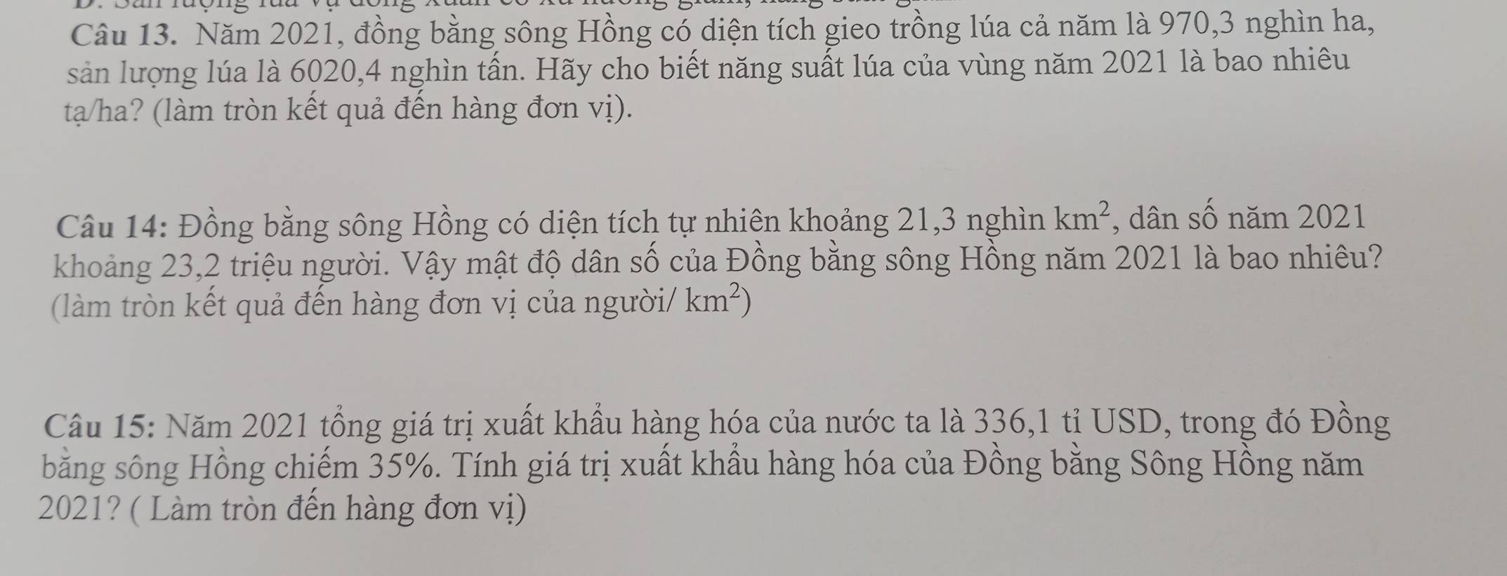 Năm 2021, đồng bằng sông Hồng có diện tích gieo trồng lúa cả năm là 970, 3 nghìn ha, 
sản lượng lúa là 6020, 4 nghìn tấn. Hãy cho biết năng suất lúa của vùng năm 2021 là bao nhiêu 
ta/ha? (làm tròn kết quả đến hàng đơn vị). 
Câu 14: Đồng bằng sông Hồng có diện tích tự nhiên khoảng 21, 3 nghìn km^2 , dân số năm 2021 
khoảng 23, 2 triệu người. Vậy mật độ dân số của Đồng bằng sông Hồng năm 2021 là bao nhiêu? 
(làm tròn kết quả đến hàng đơn vị của người/ km^2)
Câu 15: Năm 2021 tổng giá trị xuất khẩu hàng hóa của nước ta là 336,1 tỉ USD, trong đó Đồng 
bằng sông Hồng chiếm 35%. Tính giá trị xuất khẩu hàng hóa của Đồng bằng Sông Hồng năm 
2021? ( Làm tròn đến hàng đơn vị)