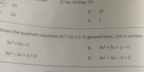 A. 20
(5log _981)(log _525)
B. 18
15
D. 5
Given the quadratic equation 3x^2+5x=2. In general form, this is written
3x^2=5x+2
B. 3x^2+5x+2=0
3x^2-5x+2=0
D. 3x^2+5x-2=0