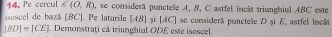 Pe cercul ∈ (0,R) , se considera punctele A, B, C astfel incât triunghiul ABC este 
isoscel de bază [ BC ]. Pe laturile [ AB ] și [AC] se considerã puncteãe D şi E, astfel incãt
|BD|=|CE|. Demonstraţi că triunghiul ODE este isoscel.