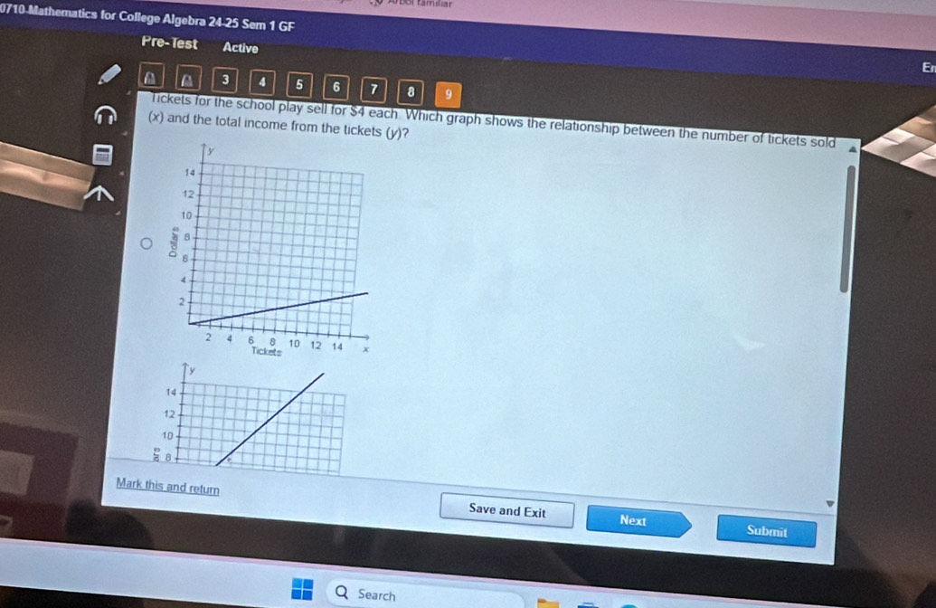 0710-Mathematics for College Algebra 24-25 Sem 1 GF
Pre-Test Active
A 3 4 5 6 7 8 9
Tickets for the school play sell for $4 each Which graph shows the relationship between the number of tickets sold
(x) and the total income from the tickets (y)?
y
14
12
10 .
B
Mark this and return
Save and Exit
Next
Submit
Search