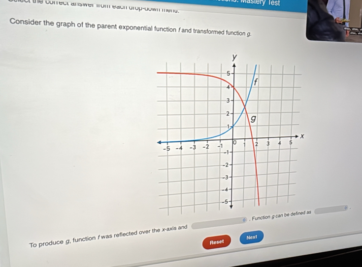 Mastery Test 
at the correct answer from each drop-down mend. 
Consider the graph of the parent exponential function f and transformed function g. 
To produce g, function f was reflected over the x-axis and . s 。 
Reset Next