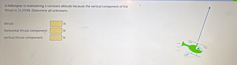 A helicopter is maintaining a constant altitude because the vertical component of the
thrust is 25,000N. Determine all unknowns.
thrust: □ N
horizontal thrust component: □ N
vertical thrust component: □ N