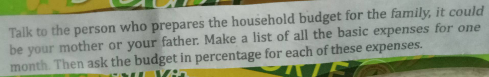 Talk to the person who prepares the household budget for the family, it could 
be your mother or your father. Make a list of all the basic expenses for one 
month. Then ask the budget in percentage for each of these expenses.