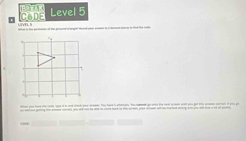 BREAK 
. C6DE Level 5 
LEVEL S 
What is the perimeter of the pictured triangle? Round your answer to 2 decimal places to find the code. 
When you have the code, type it in and check your answer. You have 5 attempts. You cannot go onto the next screen until you get this answer correct. If you go 
on without getting the answer correct, you will not be able to come back to this screen, your answer will be marked wrong and you will lose a lot of points 
CODE: