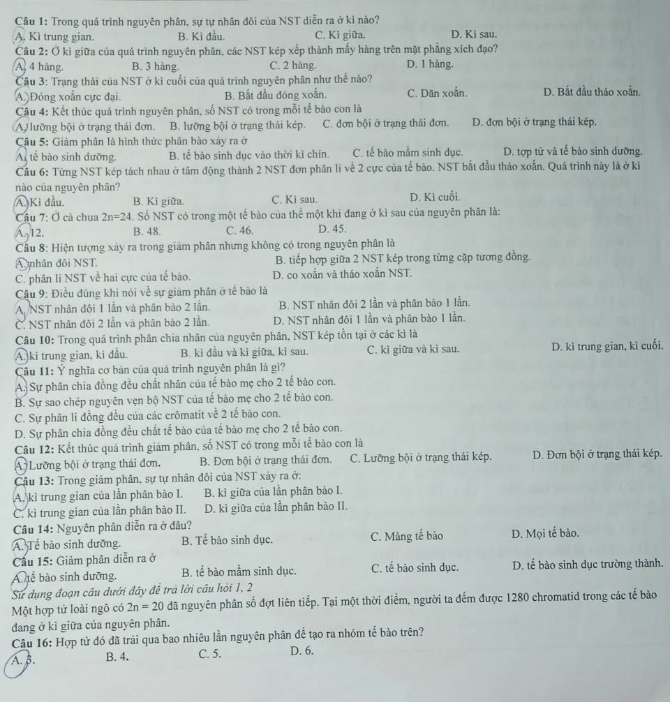 Trong quá trình nguyên phân, sự tự nhân đôi của NST diễn ra ở kì nào?
A. Kì trung gian. B. Kỉ đầu. C. Kì giữa. D. Ki sau.
Câu 2: Ở kì giữa của quá trình nguyên phân, các NST kép xếp thành mấy hàng trên mặt phẳng xích đạo?
A. 4 hàng. B. 3 hàng. C. 2 hàng. D. 1 hàng.
Câu 3: Trạng thái của NST ở kì cuối của quá trình nguyên phân như thế nào?
A. Đóng xoắn cực đại. B. Bắt đầu đóng xoắn. C. Dăn xoắn. D. Bắt đầu tháo xoắn.
Cậu 4: Kết thúc quá trình nguyên phân, số NST có trong mỗi tế bào con là
A) lưỡng bội ở trạng thái đơn. B. lưỡng bội ở trạng thái kép. C. đơn bội ở trạng thái đơn. D. đơn bội ở trạng thái kép.
Câu 5: Giảm phân là hình thức phân bào xảy ra ở
Al tế bào sinh dưỡng B. tế bào sinh dục vào thời kì chín. C. tế bào mầm sinh dục. D. tợp tử và tế bào sinh dưỡng.
Câu 6: Từng NST kép tách nhau ở tâm động thành 2 NST đơn phân li về 2 cực của tế bảo. NST bắt đầu tháo xoắn. Quá trình này là ở ki
nào của nguyên phân?
A. Kì đầu. B. Kì giữa. C. Kì sau. D. Kì cuối.
Cầu 7: Ở cà chua 2n=24. Số NST có trong một tế bào của thể một khi đang ở kì sau của nguyên phân là:
A. 12. B. 48. C. 46. D. 45.
Cầâu 8: Hiện tượng xảy ra trong giảm phân nhưng không có trong nguyên phân là
A nhân đôi NST. B. tiếp hợp giữa 2 NST kép trong từng cặp tương đồng.
C. phân li NST về hai cực của tế bào. D. co xoắn và tháo xoắn NST.
Cậu 9: Điều đúng khi nói về sự giảm phân ở tế bào là
A. NST nhân đôi 1 lần và phân bào 2 lần. B. NST nhân đôi 2 lần và phân bảo 1 lần.
C. NST nhân đôi 2 lần và phân bào 2 lần. D. NST nhân đôi 1 lần và phân bào 1 lần.
Câu 10: Trong quá trình phân chia nhân của nguyên phân, NST kép tồn tại ở các kì là
A. ki trung gian, ki đầu. B. kì đầu và kì giữa, kì sau. C. kì giữa và kì sau. D. kì trung gian, kì cuối.
Câu 11: Ý nghĩa cơ bản của quá trình nguyên phân là gì?
A. Sự phân chia đồng đều chất nhân của tế bào mẹ cho 2 tế bào con.
B. Sự sao chép nguyên vẹn bộ NST của tế bào mẹ cho 2 tế bào con.
C. Sự phân li đồng đều của các crômatit về 2 tế bào con.
D. Sự phân chia đồng đều chất tế bào của tế bào mẹ cho 2 tế bào con.
Câu 12: Kết thúc quá trình giảm phân, số NST có trong mỗi tế bào con là
A) Lưỡng bội ở trạng thái đơn. B. Đơn bội ở trạng thái đơn. C. Lưỡng bội ở trạng thái kép. D. Đơn bội ở trạng thái kép.
Cậu 13: Trong giảm phân, sự tự nhân đôi của NST xảy ra ở:
A. kì trung gian của lần phân bào I. B. kì giữa của lần phân bảo I.
C. kì trung gian của lần phân bảo II. D. kì giữa của lần phân bào II.
Câu 14: Nguyên phân diễn ra ở đâu?
A. Tế bào sinh dưỡng. B. Tế bào sinh dục. C. Màng tế bào D. Mọi tế bào.
Cầu 15: Giảm phân diễn ra ở C. tế bào sinh dục. D. tế bào sinh dục trường thành.
A. tế bào sinh dưỡng. B. tế bào mầm sinh dục.
Sử dụng đoạn câu dưới đây đề tra lời câu hỏi 1, 2
Một hợp tử loài ngô có 2n=20 đã nguyên phân số đợt liên tiếp. Tại một thời điểm, người ta đếm được 1280 chromatid trong các tế bào
đang ở kì giữa của nguyên phân.
Câu 16: Hợp tử đó đã trải qua bao nhiêu lần nguyên phân để tạo ra nhóm tế bào trên?
A. B. B. 4. C. 5. D. 6.