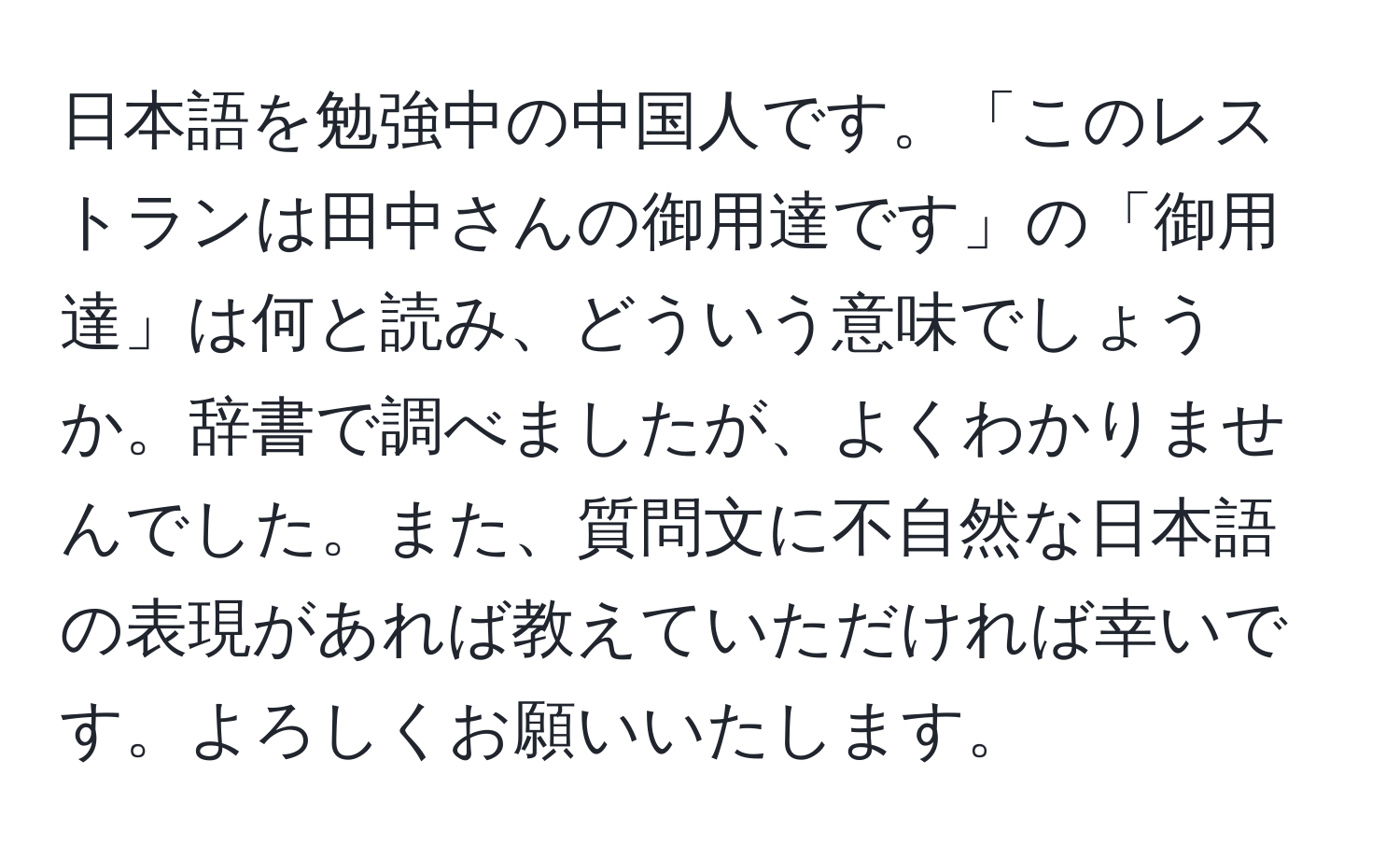 日本語を勉強中の中国人です。「このレストランは田中さんの御用達です」の「御用達」は何と読み、どういう意味でしょうか。辞書で調べましたが、よくわかりませんでした。また、質問文に不自然な日本語の表現があれば教えていただければ幸いです。よろしくお願いいたします。