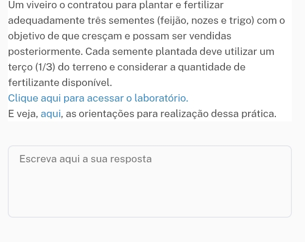 Um viveiro o contratou para plantar e fertilizar 
adequadamente três sementes (feijão, nozes e trigo) com o 
objetivo de que cresçam e possam ser vendidas 
posteriormente. Cada semente plantada deve utilizar um 
terço (1/3) do terreno e considerar a quantidade de 
fertilizante disponível. 
Clique aqui para acessar o laboratório. 
E veja, aqui, as orientações para realização dessa prática. 
Escreva aqui a sua resposta