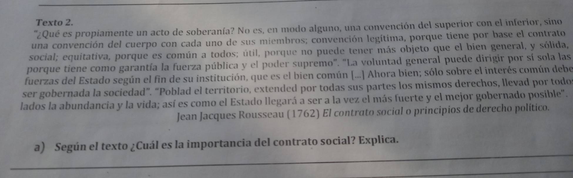 Texto 2. 
'¿Qué es propiamente un acto de soberanía? No es, en modo alguno, una convención del superior con el inferior, sino 
una convención del cuerpo con cada uno de sus miembros; convención legítima, porque tiene por base el contrato 
social; equitativa, porque es común a todos; útil, porque no puede tener más objeto que el bien general, y sólida, 
porque tiene como garantía la fuerza pública y el poder supremo”. “La voluntad general puede dirigir por sí sola las 
fuerzas del Estado según el fin de su institución, que es el bien común [...] Ahora bien; sólo sobre el interés común debe 
ser gobernada la sociedad”. “Poblad el territorio, extended por todas sus partes los mismos derechos, llevad por todo 
lados la abundancia y la vida; así es como el Estado llegará a ser a la vez el más fuerte y el mejor gobernado posible". 
Jean Jacques Rousseau (1762) El contrato social o principios de derecho político. 
_ 
a) Según el texto ¿Cuál es la importancia del contrato social? Explica. 
_