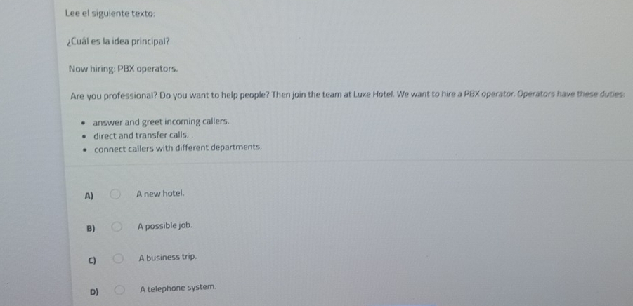 Lee el siguiente texto:
¿Cuál es la idea principal?
Now hiring: PBX operators.
Are you professional? Do you want to help people? Then join the team at Luxe Hotel. We want to hire a PBX operator. Operators have these duties:
answer and greet incoming callers.
direct and transfer calls. .
connect callers with different departments.
A) A new hotel.
B) A possible job.
C) A business trip.
D) A telephone system.