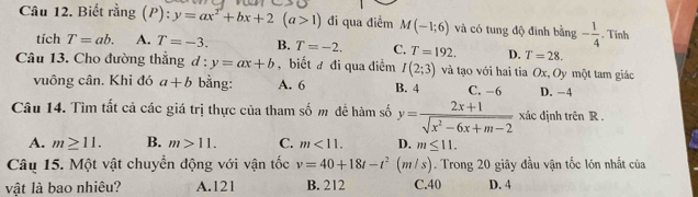 Biết rằng (P): :y=ax^2+bx+2(a>1) đi qua điểm M(-1;6) và có tung độ đinh bằng - 1/4 . Tinh
tích T=ab. A. T=-3. B. T=-2. C. T=192. D. T=28. 
Câu 13. Cho đường thẳng d : :y=ax+b , biết # đi qua điểm I(2;3) và tạo với hai tia Ox, Oy một tam giác
vuông cân. Khi đó a+b bằng: A. 6 B. 4 C. −6 D. −4
Câu 14. Tìm tất cả các giá trị thực của tham số m đề hàm số y= (2x+1)/sqrt(x^2-6x+m-2)  xác định trên R.
A. m≥ 11. B. m>11. C. m<11</tex>. D. m≤ 11. 
Câu 15. Một vật chuyển động với vận tốc v=40+18t-t^2 ( m/s). Trong 20 giây đầu vận tốc lón nhất của
vật là bao nhiêu? A. 121 B. 212 C. 40 D. 4