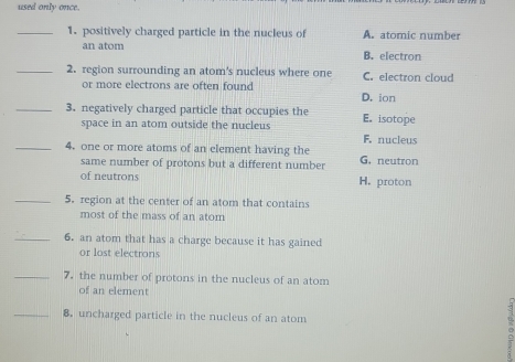 used only once.
_1. positively charged particle in the nucleus of A. atomic number
an atom B. electron
_2. region surrounding an atom's nucleus where one C. electron cloud
or more electrons are often found
D. ion
_3. negatively charged particle that occupies the E. isotope
space in an atom outside the nucleus F. nucleus
_4. one or more atoms of an element having the G. neutron
same number of protons but a different number
of neutrons H. proton
_5. region at the center of an atom that contains
most of the mass of an atom
_6. an atom that has a charge because it has gained
or lost electrons
_7. the number of protons in the nucleus of an atom
of an element
_8. uncharged particle in the nucleus of an atom