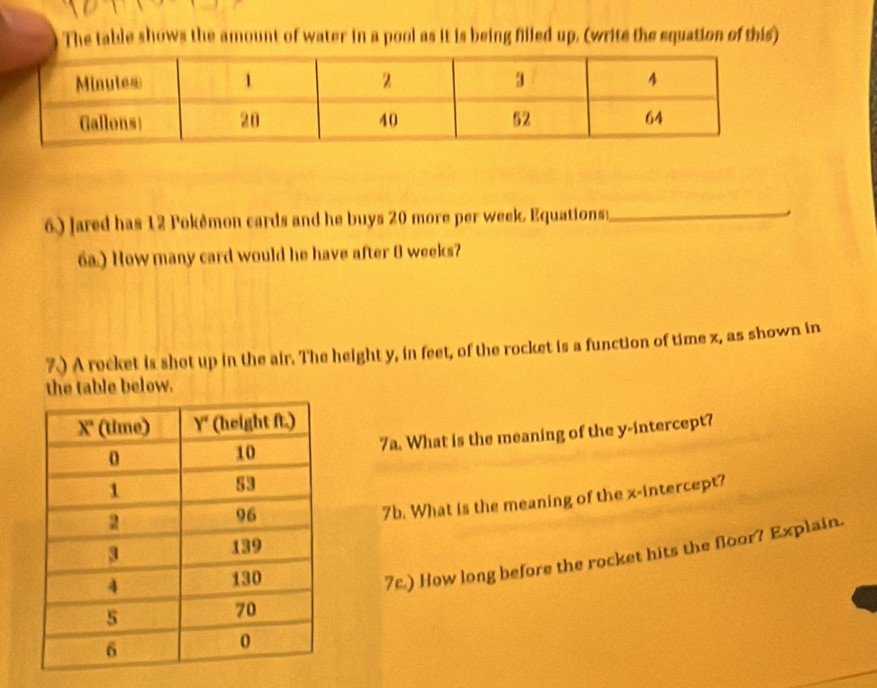 The table shows the amount of water in a pool as it is being filled up. (write the equation of this) 
6) Jared has 12 Pokémon cards and he buys 20 more per week. Equations:_ 
6a.) How many card would he have after 0 weeks? 
7.) A rocket is shot up in the air. The height y, in feet, of the rocket is a function of time z, as shown in 
the table below. 
7a. What is the meaning of the y-intercept? 
7b. What is the meaning of the x-intercept? 
7c.) How long before the rocket hits the floor? Explain.