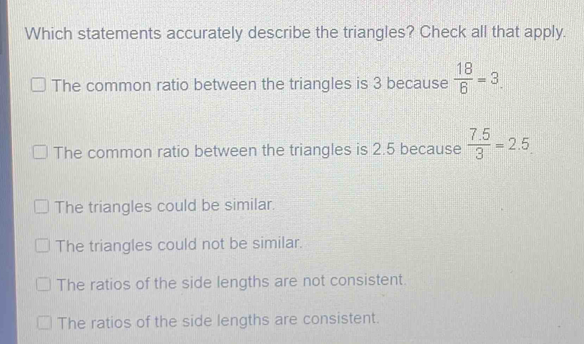 Which statements accurately describe the triangles? Check all that apply.
The common ratio between the triangles is 3 because  18/6 =3.
The common ratio between the triangles is 2.5 because  (7.5)/3 =2.5
The triangles could be similar.
The triangles could not be similar.
The ratios of the side lengths are not consistent.
The ratios of the side lengths are consistent.